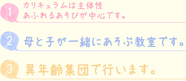 1.カリキュラムは主体性 あふれるあそびが中心です。2.母と子が一緒にあそぶ教室です。3.異年齢集団で行います。